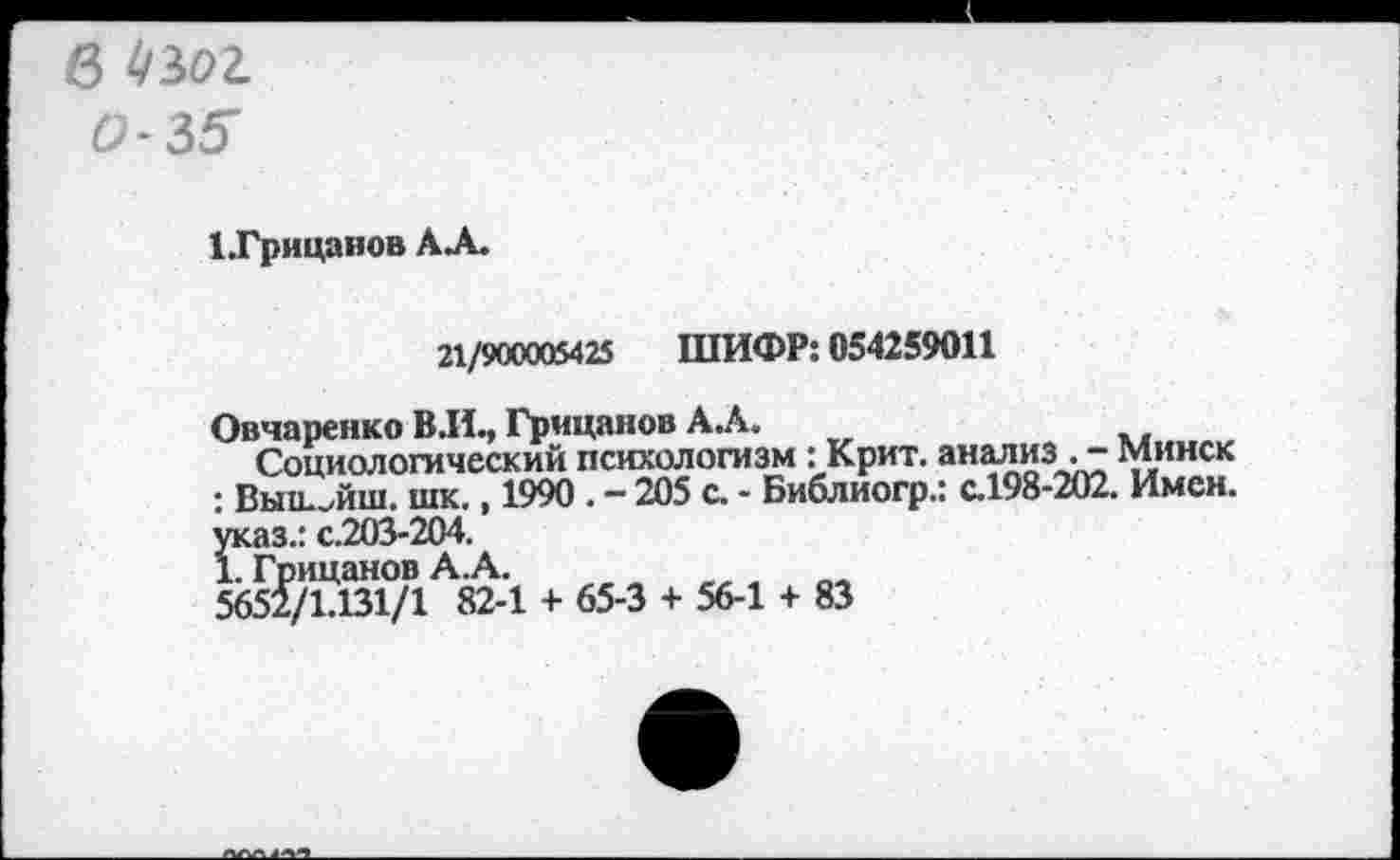 ﻿в
0-35
1 .Грицанов АЛ.
21/900005425 ШИФР: 054259011
Овчаренко В.И., Грицанов АЛ.
Социологический психологизм: Крит. анализ Минск : Выш^йш. шк., 1990 . - 205 с. - Библиогр.: с.198-202. Имен, указ.: с.203-204.
1. Грицанов А.А.